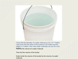 I know that the diameter of a water molecule is 2.8 x 10-10 meters.
I also know that the radius of the bucket is 0.25 meters and the
height is .5 meters. How many water molecules can you fit in one
bucket the volume of a water molecule
First find
Then find the volume of the bucket
finally divide the volume of the bucket by the volume of a water
molecule.

 