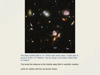The deep hubble field is 12.7 billion light years away. A light year is
equal to 9.46 x 1015 Meters. How far away is the deep hubble field
in meters?
First write the distance to the Hubble deep field in scientific notation
solve for meters with the conversion factor.

 