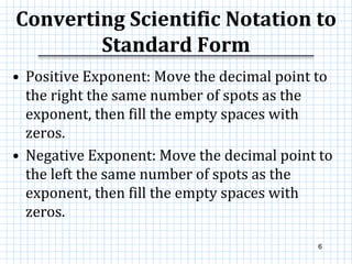 Converting Scientific Notation to
Standard Form
• Positive Exponent: Move the decimal point to
the right the same number of spots as the
exponent, then fill the empty spaces with
zeros.
• Negative Exponent: Move the decimal point to
the left the same number of spots as the
exponent, then fill the empty spaces with
zeros.
6
 