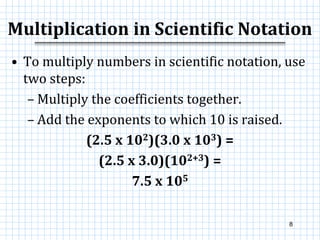 Multiplication in Scientific Notation
• To multiply numbers in scientific notation, use
two steps:
– Multiply the coefficients together.
– Add the exponents to which 10 is raised.
(2.5 x 102)(3.0 x 103) =
(2.5 x 3.0)(102+3) =
7.5 x 105
8
 