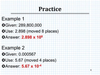 Practice
6
Example 1
Given: 289,800,000
Use: 2.898 (moved 8 places)
Answer: 2.898 x 108
Example 2
Given: 0.000567
Use: 5.67 (moved 4 places)
Answer: 5.67 x 10-4
 