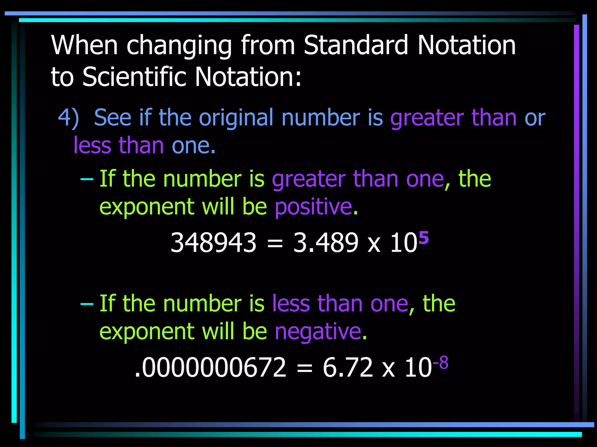 When changing from Standard Notation
to Scientific Notation:
4) See if the original number is greater than or
less than one.
– If the number is greater than one, the
exponent will be positive.
348943 = 3.489 x 105
– If the number is less than one, the
exponent will be negative.
.0000000672 = 6.72 x 10-8
 