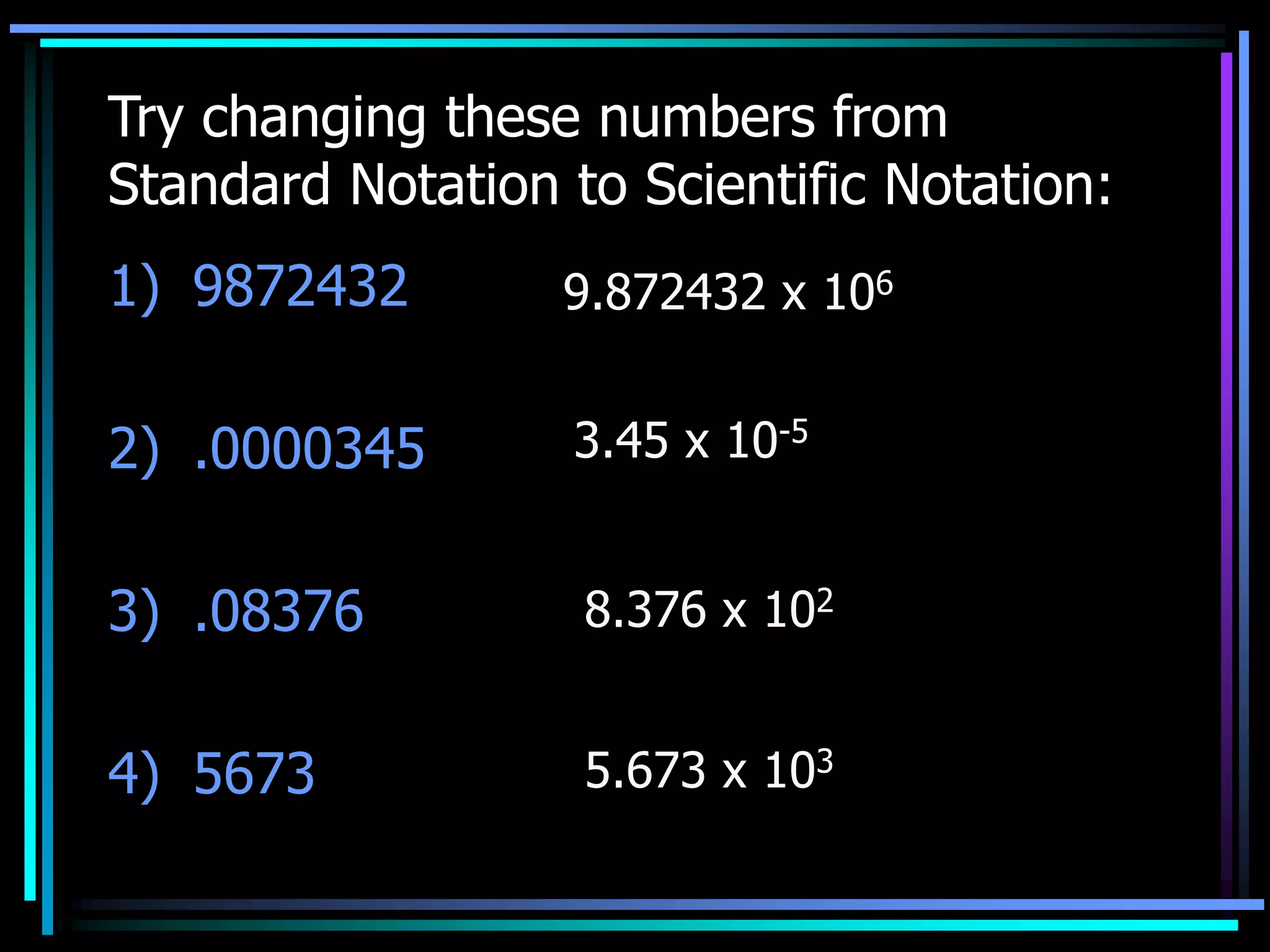 Try changing these numbers from
Standard Notation to Scientific Notation:
1) 9872432
2) .0000345
3) .08376
4) 5673
9.872432 x 106
3.45 x 10-5
8.376 x 102
5.673 x 103
 