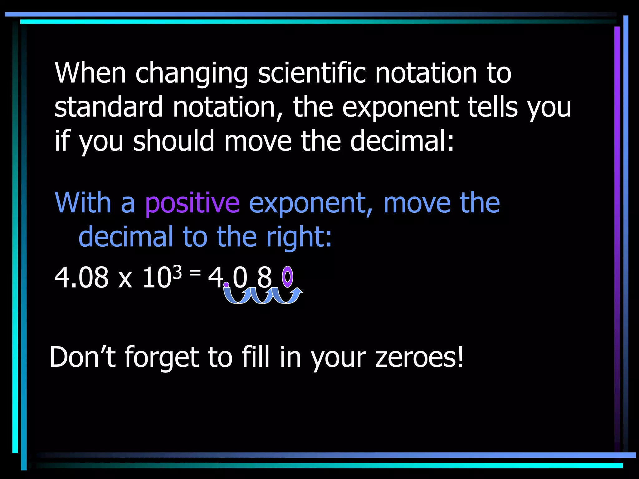 When changing scientific notation to
standard notation, the exponent tells you
if you should move the decimal:
With a positive exponent, move the
decimal to the right:
4.08 x 103 = 4 0 8
Don’t forget to fill in your zeroes!
 