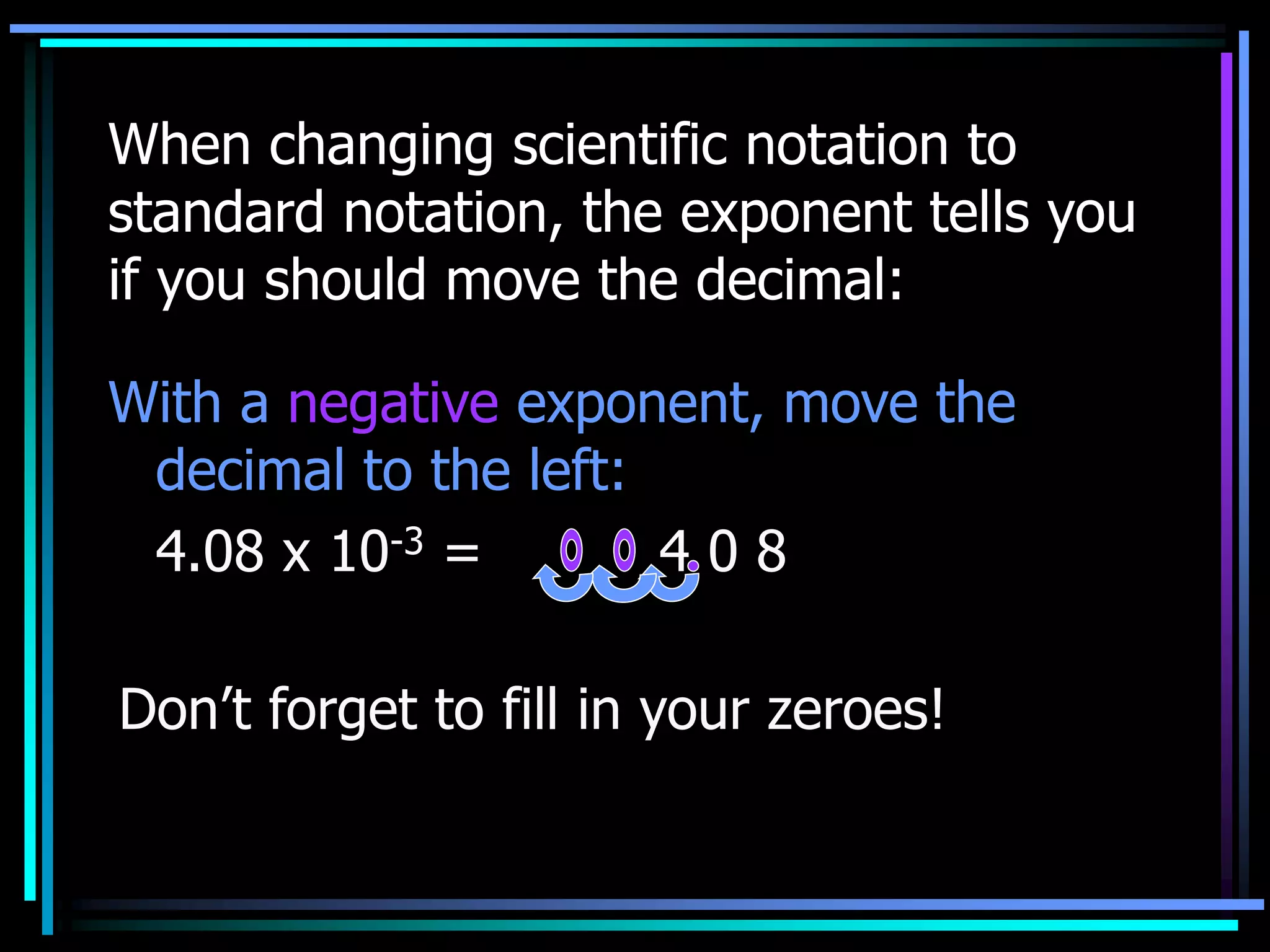 When changing scientific notation to
standard notation, the exponent tells you
if you should move the decimal:
With a negative exponent, move the
decimal to the left:
4.08 x 10-3 = 4 0 8
Don’t forget to fill in your zeroes!
 