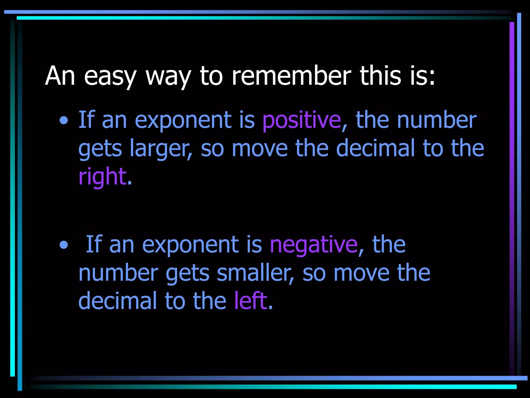 An easy way to remember this is:
• If an exponent is positive, the number
gets larger, so move the decimal to the
right.
• If an exponent is negative, the
number gets smaller, so move the
decimal to the left.
 