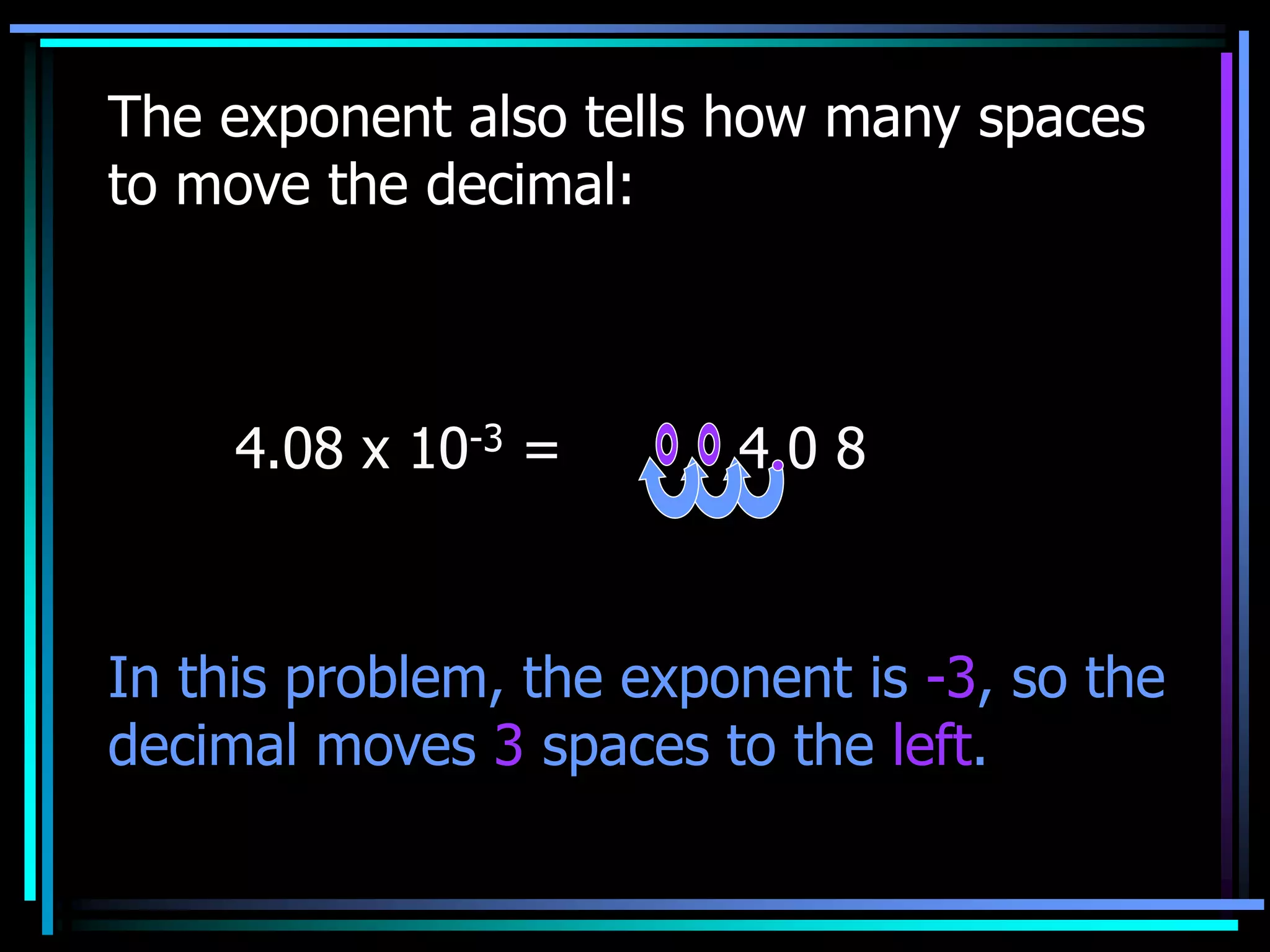 The exponent also tells how many spaces
to move the decimal:
4.08 x 10-3 = 4 0 8
In this problem, the exponent is -3, so the
decimal moves 3 spaces to the left.
 