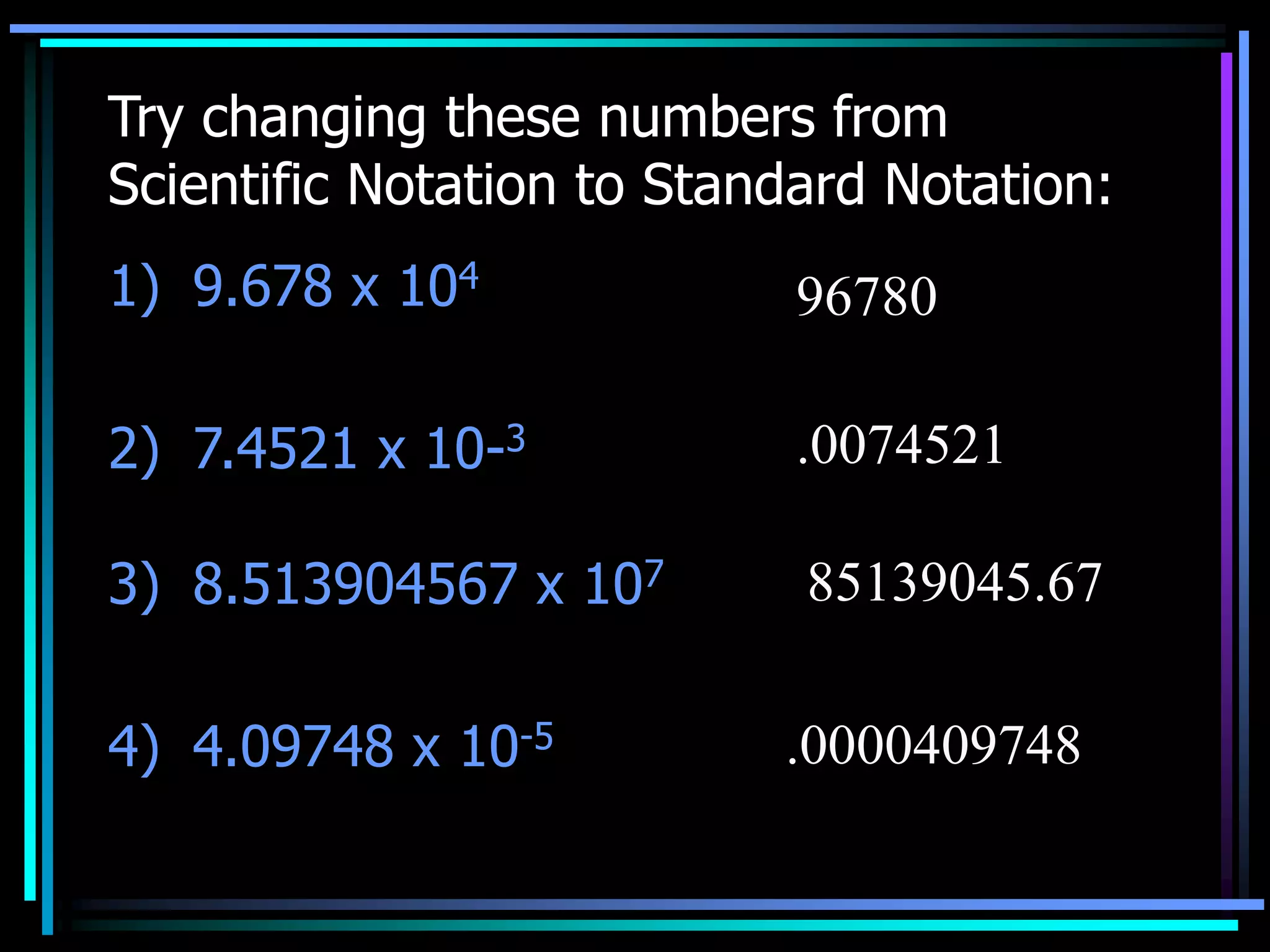 Try changing these numbers from
Scientific Notation to Standard Notation:
1) 9.678 x 104
2) 7.4521 x 10-3
3) 8.513904567 x 107
4) 4.09748 x 10-5
96780
.0074521
85139045.67
.0000409748
 
