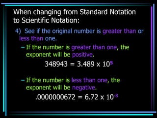 When changing from Standard Notation
to Scientific Notation:
4) See if the original number is greater than or
less than one.
– If the number is greater than one, the
exponent will be positive.
348943 = 3.489 x 105
– If the number is less than one, the
exponent will be negative.
.0000000672 = 6.72 x 10-8
 