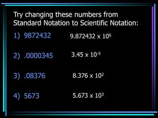 Try changing these numbers from
Standard Notation to Scientific Notation:
1) 9872432
2) .0000345
3) .08376
4) 5673
9.872432 x 106
3.45 x 10-5
8.376 x 102
5.673 x 103
 