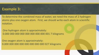 Example 3:
To determine the combined mass of water, we need the mass of 2 hydrogen
atoms plus one oxygen atom. First, we should write each atom in scientific
notation.
One hydrogen atom is approximately:
0.000 000 000 000 000 000 000 000 001 7 kilograms
One oxygen atom is approximately:
0.000 000 000 000 000 000 000 000 027 kilograms
 