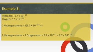 Example 3:
Hydrogen: 1.7 x 10−27
Oxygen: 2.7 x 10−26
2 Hydrogen atoms = 2(1.7 x 10−27) =
2 Hydrogen atoms + 1 Oxygen atom = 3.4 x 10−27 + 2.7 x 10−26
 