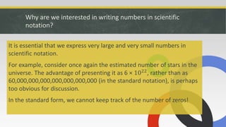 Why are we interested in writing numbers in scientific
notation?
It is essential that we express very large and very small numbers in
scientific notation.
For example, consider once again the estimated number of stars in the
universe. The advantage of presenting it as 6 × 1022
, rather than as
60,000,000,000,000,000,000,000 (in the standard notation), is perhaps
too obvious for discussion.
In the standard form, we cannot keep track of the number of zeros!
 