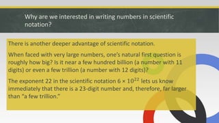 Why are we interested in writing numbers in scientific
notation?
There is another deeper advantage of scientific notation.
When faced with very large numbers, one’s natural first question is
roughly how big? Is it near a few hundred billion (a number with 11
digits) or even a few trillion (a number with 12 digits)?
The exponent 22 in the scientific notation 6 × 1022 lets us know
immediately that there is a 23-digit number and, therefore, far larger
than “a few trillion.”
 