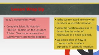 Lesson Wrap Up
 Today we reviewed how to write
numbers in scientific notation.
 Scientific notation allows us to
determine the order of
magnitude of a finite decimal.
 We also looked at how to
compute with numbers
expressed in scientific notation.
Today’s Independent Work:
• Complete Scientific Notation
Practice Problems in the Lesson 9
Folder. Check your answers and
submit your score to the dropbox.
 