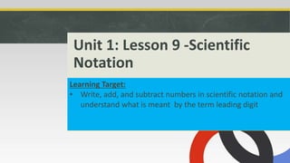 Unit 1: Lesson 9 -Scientific
Notation
Learning Target:
• Write, add, and subtract numbers in scientific notation and
understand what is meant by the term leading digit
 