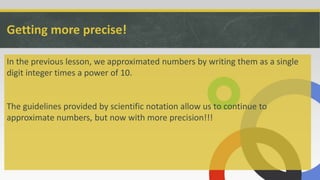 Getting more precise!
In the previous lesson, we approximated numbers by writing them as a single
digit integer times a power of 10.
The guidelines provided by scientific notation allow us to continue to
approximate numbers, but now with more precision!!!
 