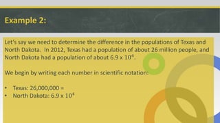 Example 2:
Let’s say we need to determine the difference in the populations of Texas and
North Dakota. In 2012, Texas had a population of about 26 million people, and
North Dakota had a population of about 6.9 x 104.
We begin by writing each number in scientific notation:
• Texas: 26,000,000 =
• North Dakota: 6.9 x 104
 