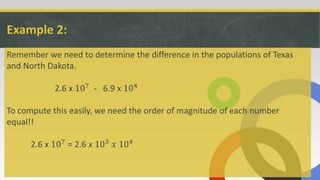 Example 2:
Remember we need to determine the difference in the populations of Texas
and North Dakota.
2.6 x 107 - 6.9 x 104
To compute this easily, we need the order of magnitude of each number
equal!!
2.6 x 107 = 2.6 x 103 𝑥 104
 