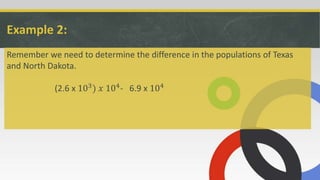 Example 2:
Remember we need to determine the difference in the populations of Texas
and North Dakota.
(2.6 x 103) 𝑥 104- 6.9 x 104
 