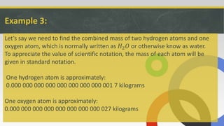 Example 3:
Let’s say we need to find the combined mass of two hydrogen atoms and one
oxygen atom, which is normally written as 𝐻2 𝑂 or otherwise know as water.
To appreciate the value of scientific notation, the mass of each atom will be
given in standard notation.
One hydrogen atom is approximately:
0.000 000 000 000 000 000 000 000 001 7 kilograms
One oxygen atom is approximately:
0.000 000 000 000 000 000 000 000 027 kilograms
 
