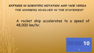 EXPRESS IN SCIENTIFIC NOTATION AND VICE VERSA
A rocket ship accelerates to a speed of
48,000 km/hr.
THE NUMBERS INVOLVED IN THE STATEMENT
 