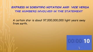 A certain star is about 97,000,000,000 light years away
from earth.
EXPRESS IN SCIENTIFIC NOTATION AND VICE VERSA
THE NUMBERS INVOLVED IN THE STATEMENT
 