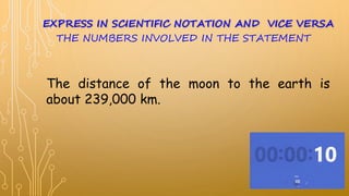 The distance of the moon to the earth is
about 239,000 km.
THE NUMBERS INVOLVED IN THE STATEMENT
EXPRESS IN SCIENTIFIC NOTATION AND VICE VERSA
 