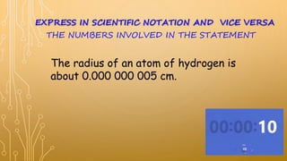 The radius of an atom of hydrogen is
about 0.000 000 005 cm.
EXPRESS IN SCIENTIFIC NOTATION AND VICE VERSA
THE NUMBERS INVOLVED IN THE STATEMENT
 