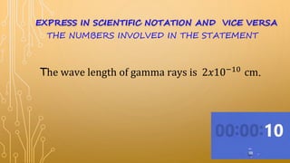 The wave length of gamma rays is 2𝑥10−10
cm.
EXPRESS IN SCIENTIFIC NOTATION AND VICE VERSA
THE NUMBERS INVOLVED IN THE STATEMENT
 