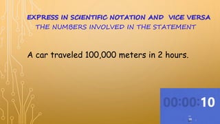 A car traveled 100,000 meters in 2 hours.
EXPRESS IN SCIENTIFIC NOTATION AND VICE VERSA
THE NUMBERS INVOLVED IN THE STATEMENT
 