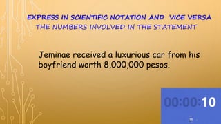 Jeminae received a luxurious car from his
boyfriend worth 8,000,000 pesos.
EXPRESS IN SCIENTIFIC NOTATION AND VICE VERSA
THE NUMBERS INVOLVED IN THE STATEMENT
 
