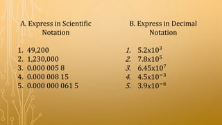 A. Express in Scientific
Notation
1. 49,200
2. 1,230,000
3. 0.000 005 8
4. 0.000 008 15
5. 0.000 000 061 5
B. Express in Decimal
Notation
1. 5.2x103
2. 7.8x105
3. 6.45x107
4. 4.5x10−3
5. 3.9x10−6
 