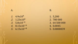 B.
1. 5,200
2. 780 000
3. 64 500 000
4. 0.0045
5. 0.0000039
A.
1. 4.9x104
2. 1.23x106
3. 5.8x10−6
4. 8.15x10−6
5. 6.15x10−8
 