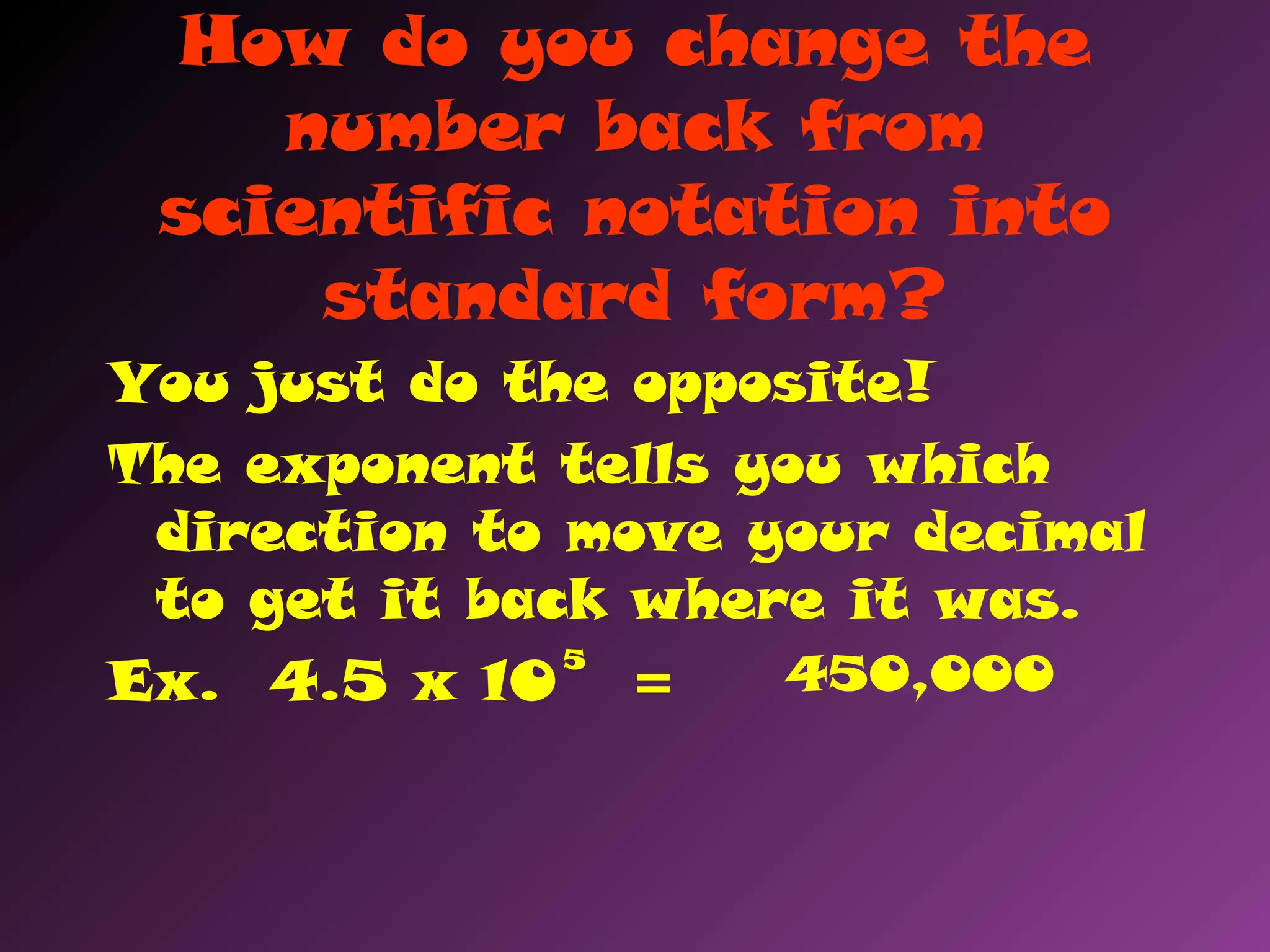 How do you change the
number back from
scientific notation into
standard form?
You just do the opposite!
The exponent tells you which
direction to move your decimal
to get it back where it was.
Ex. 4.5 x 10 =
5
450,000
 