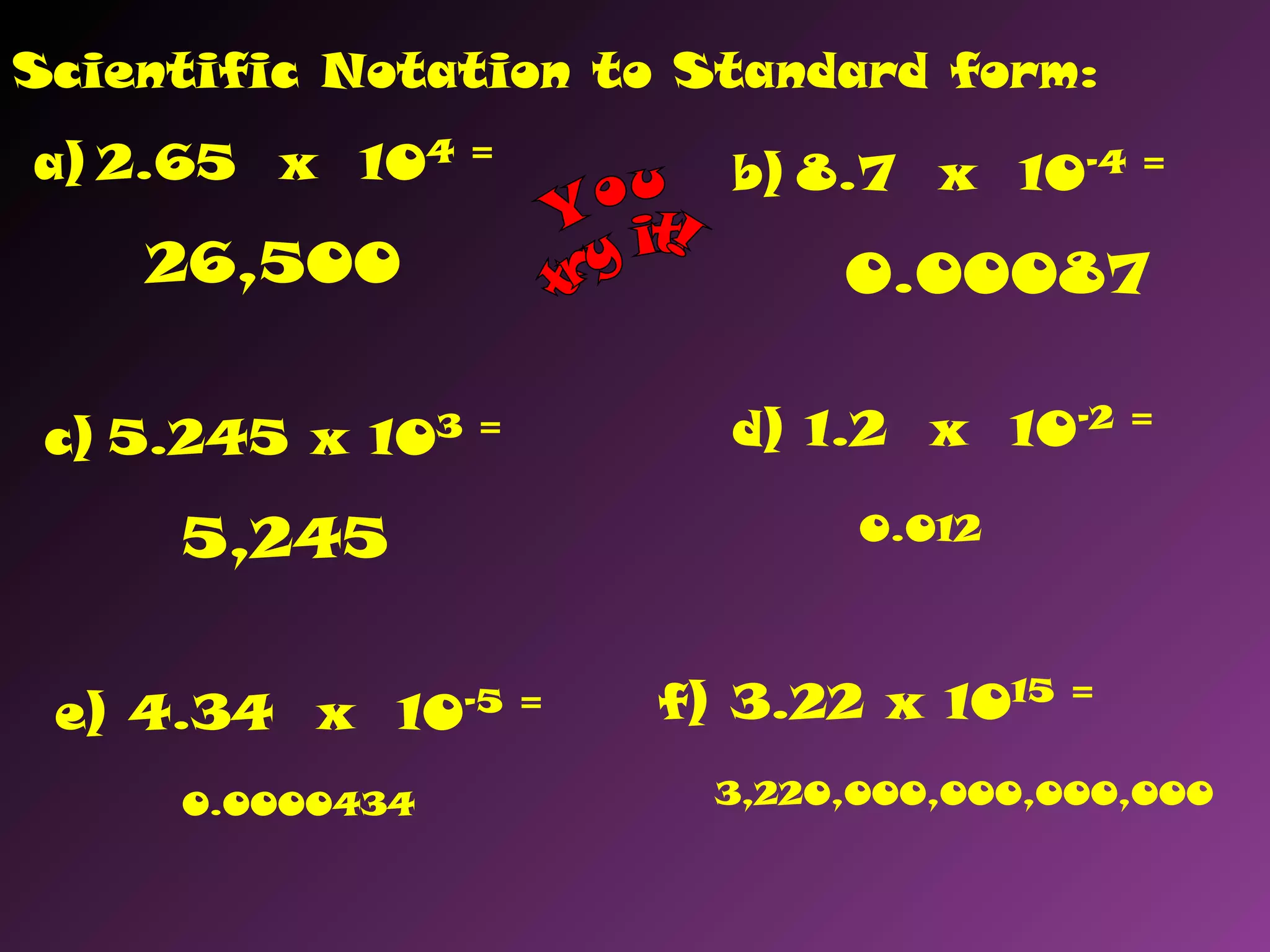 a) 2.65 x 104 =
26,500
b) 8.7 x 10-4 =
0.00087
c) 5.245 x 103 =
5,245
d) 1.2 x 10-2 =
0.012
e) 4.34 x 10-5 =
0.0000434
f) 3.22 x 1015 =
3,220,000,000,000,000
Scientific Notation to Standard form:
 
