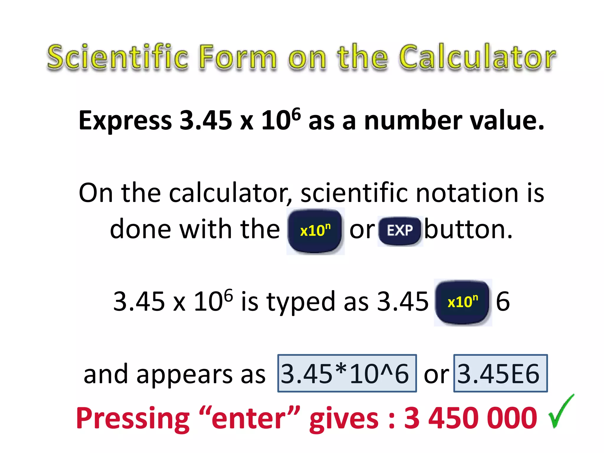 Express 3.45 x 106 as a number value.
On the calculator, scientific notation is
done with the or button.
3.45 x 106 is typed as 3.45 6
and appears as 3.45*10^6 or 3.45E6
x10n
x10n
Pressing “enter” gives : 3 450 000
 
