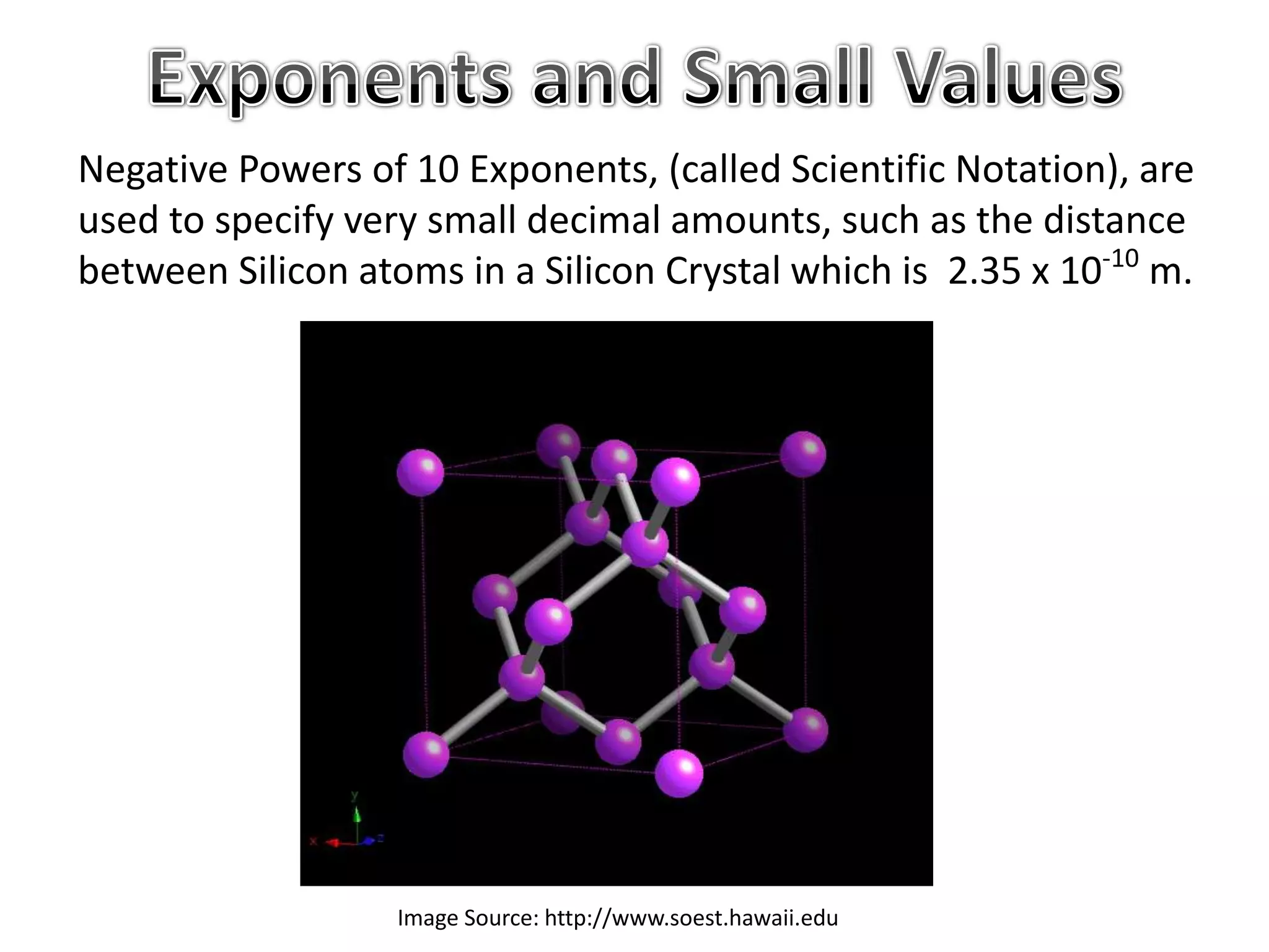 Image Source: http://www.soest.hawaii.edu
Negative Powers of 10 Exponents, (called Scientific Notation), are
used to specify very small decimal amounts, such as the distance
between Silicon atoms in a Silicon Crystal which is 2.35 x 10-10
m.
 