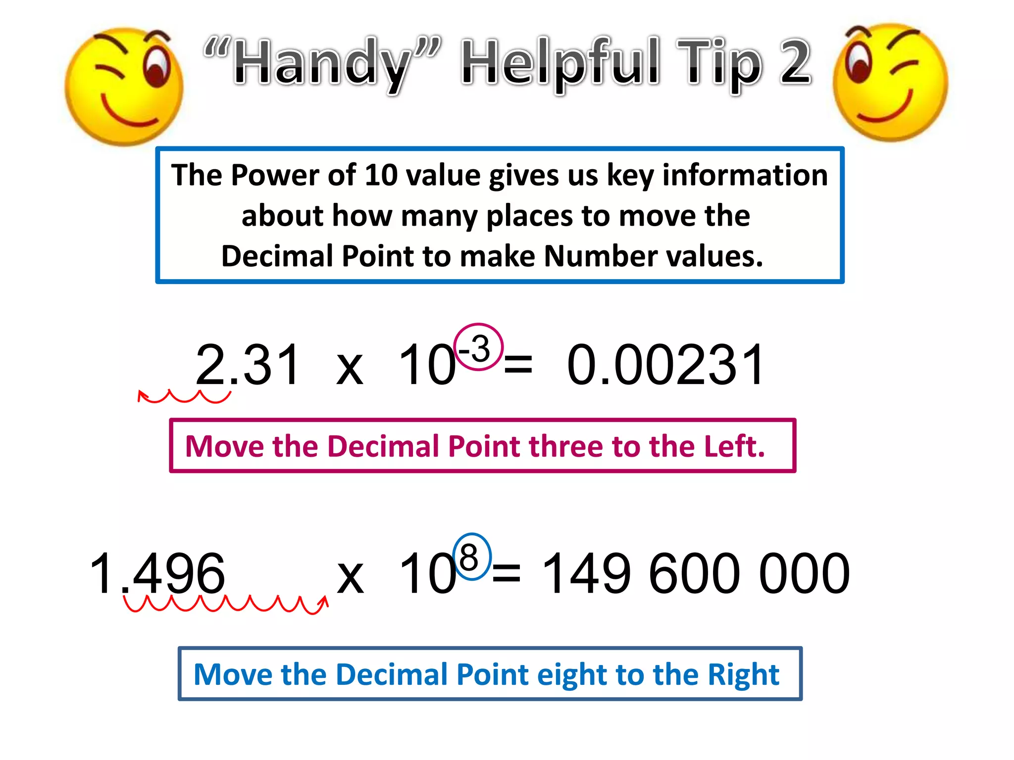 Move the Decimal Point eight to the Right
Move the Decimal Point three to the Left.
2.31 x 10-3
= 0.00231
1.496 x 108
= 149 600 000
The Power of 10 value gives us key information
about how many places to move the
Decimal Point to make Number values.
 
