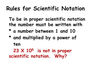 Rules for Scientific Notation
To be in proper scientific notation
the number must be written with
* a number between 1 and 10
* and multiplied by a power of
ten
23 X 105 is not in proper
scientific notation. Why?