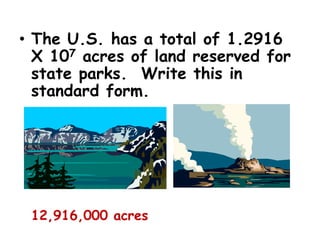 • The U.S. has a total of 1.2916
X 107 acres of land reserved for
state parks. Write this in
standard form.
12,916,000 acres