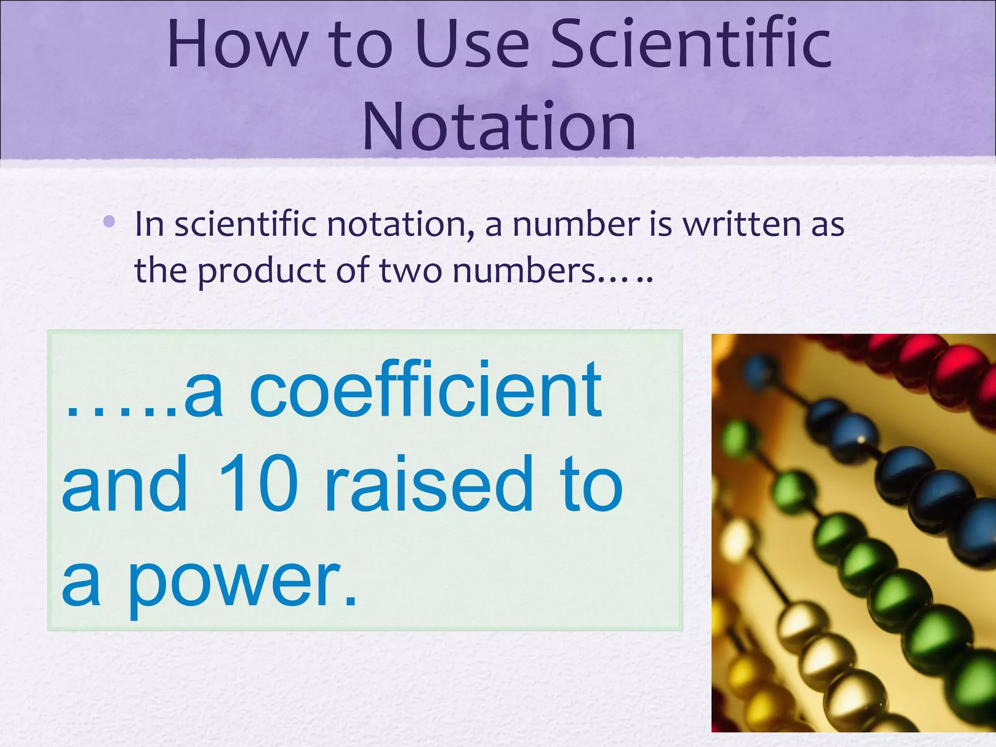 How to Use Scientific
Notation
• In scientific notation, a number is written as
the product of two numbers…..
…..a coefficient
and 10 raised to
a power.
 