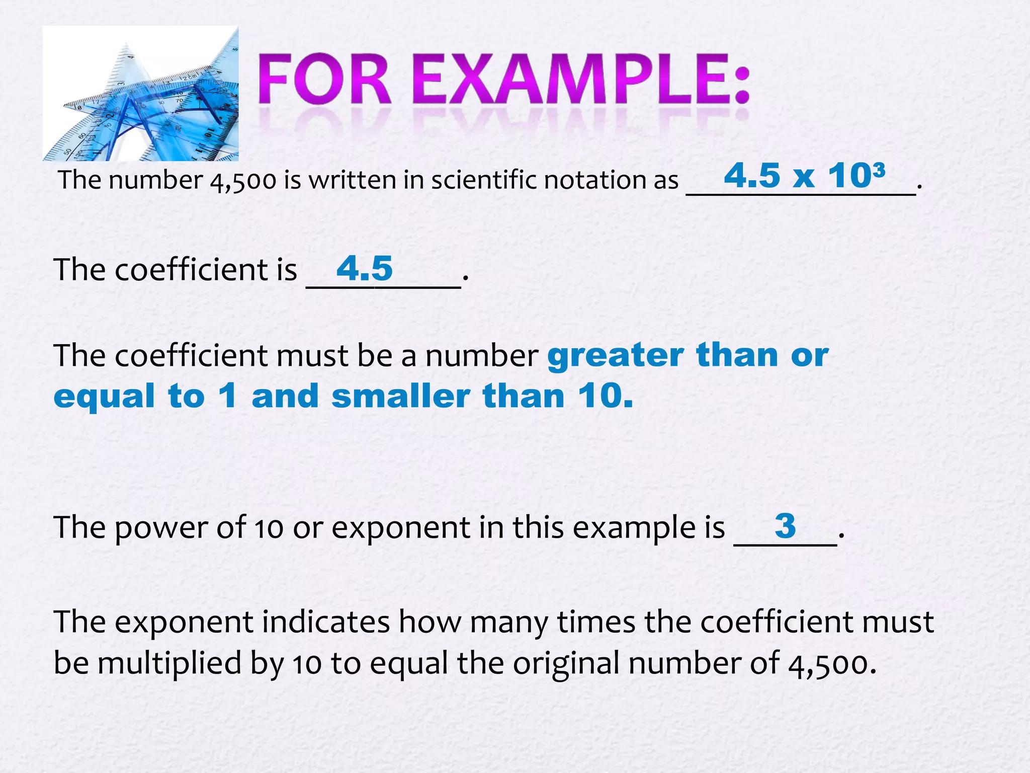 The number 4,500 is written in scientific notation as ________________.4.5 x 103
The coefficient is _________.
The coefficient must be a number greater than or
equal to 1 and smaller than 10.
4.5
The power of 10 or exponent in this example is ______.3
The exponent indicates how many times the coefficient must
be multiplied by 10 to equal the original number of 4,500.
 