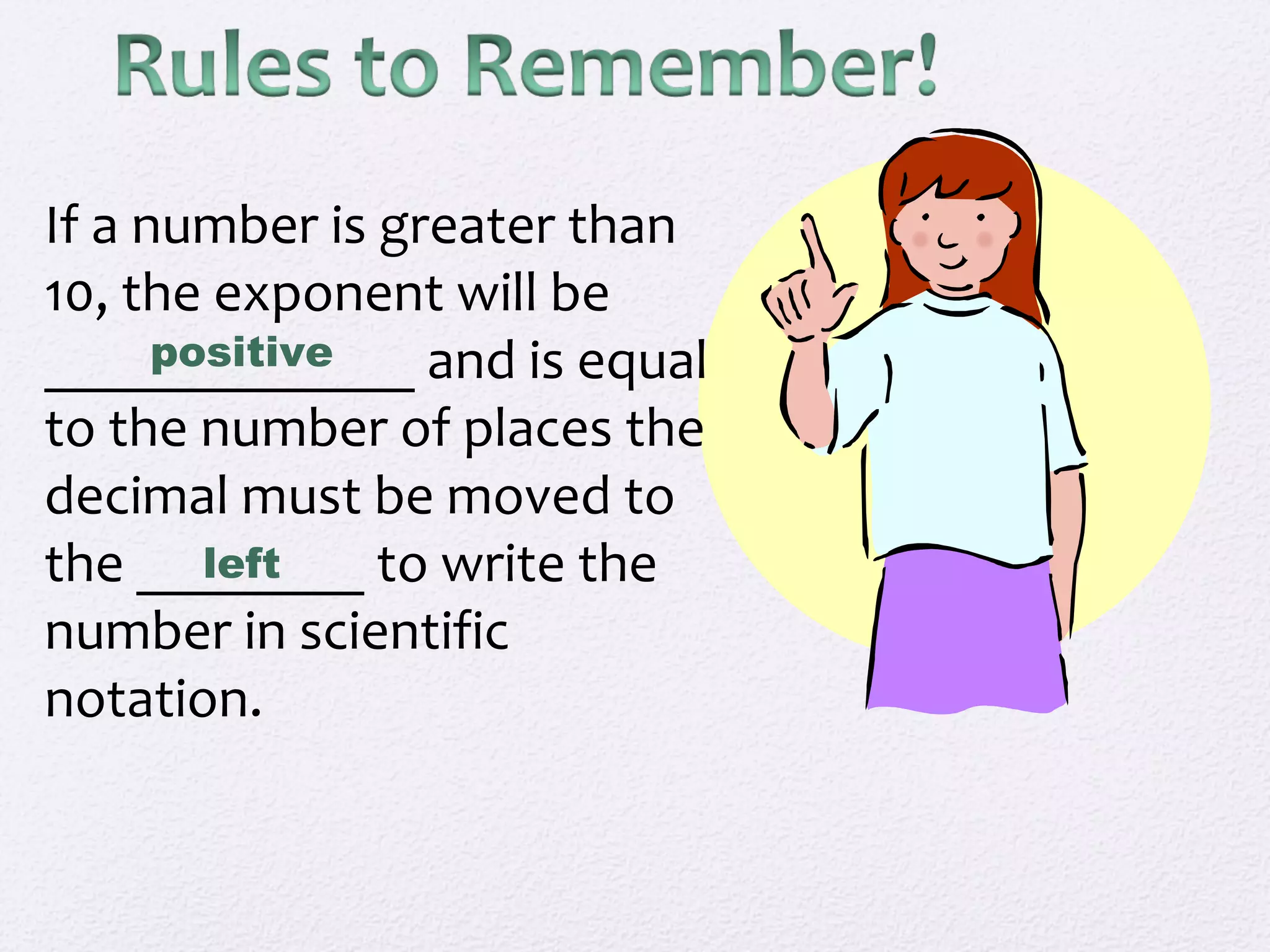 If a number is greater than
10, the exponent will be
_____________ and is equal
to the number of places the
decimal must be moved to
the ________ to write the
number in scientific
notation.
positive
left
 