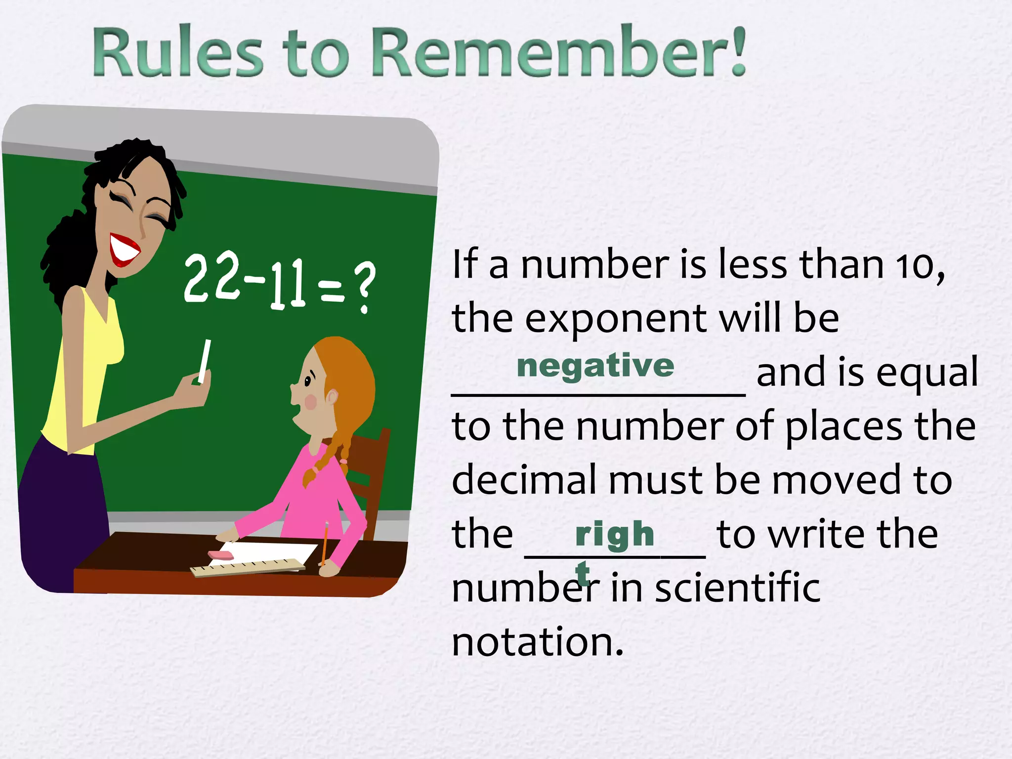 If a number is less than 10,
the exponent will be
_____________ and is equal
to the number of places the
decimal must be moved to
the ________ to write the
number in scientific
notation.
negative
righ
t
 