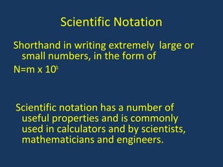 Shorthand in writing extremely large or
small numbers, in the form of
N=m x 10b
Scientific notation has a number of
useful properties and is commonly
used in calculators and by scientists,
mathematicians and engineers.
Scientific Notation
 