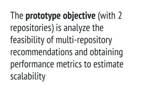 The prototype objective (with 2
repositories) is analyze the
feasibility of multi-repository
recommendations and obtaining
performance metrics to estimate
scalability
 