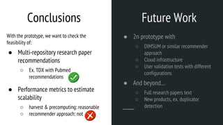 Future Work
● 2n prototype with
○ DIMSUM or similar recommender
approach
○ Cloud infrastructure
○ User validation tests with different
configurations
● And beyond…
○ Full research papers text
○ New products, ex. duplicator
detection
Conclusions
With the prototype, we want to check the
feasibility of:
● Multi-repository research paper
recommendations
○ Ex. TDX with Pubmed
recommendations
● Performance metrics to estimate
scalability
○ harvest & precomputing: reasonable
○ recommender approach: not
 