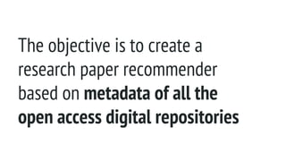 The objective is to create a
research paper recommender
based on metadata of all the
open access digital repositories
 