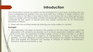 Introduction
The introduction is where you sketch out the background of your study, including why you
have investigated the question that you have and how it relates to earlier research that
has been done in the field. It may help to think of an introduction as a telescoping focus,
where you begin with the broader context and gradually narrow to the specific problem
addressed by the report. A typical (and very useful) construction of an introduction
proceeds as follows:
🠶 Open with two or three sentences placing your study subject in context.
Examples
1. "Our laboratory has been involved in the analysis of the HLA class II genes and their
association with autoimmune disorders such as insulin-dependent diabetes mellitus. As
part of this work, the laboratory handles a large number of blood samples. In an effort
to minimize the expense and urgency of transportation of frozen or liquid blood
samples, we have designed a protocol that will preserve the integrity of lymphocyte
DNA and enable the transport and storage of samples at ambient temperatures."
(Torrance, MacLeod & Hache, p. 64)
 